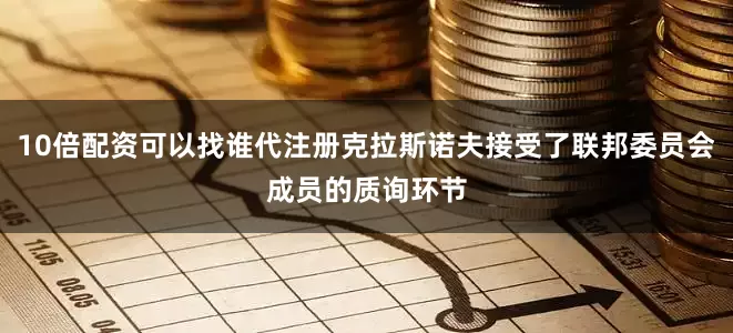 10倍配资可以找谁代注册克拉斯诺夫接受了联邦委员会成员的质询环节